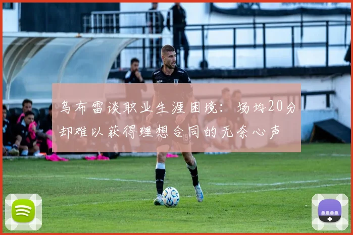乌布雷谈职业生涯困境：场均20分却难以获得理想合同的无奈心声