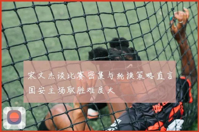 宋文杰谈比赛密集与轮换策略直言国安主场取胜难度大