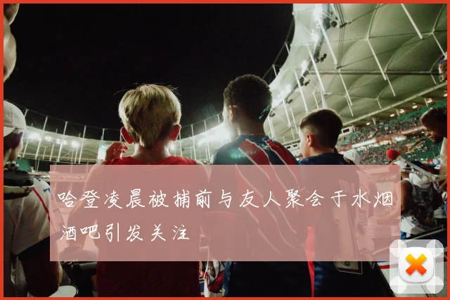 哈登凌晨被捕前与友人聚会于水烟酒吧引发关注