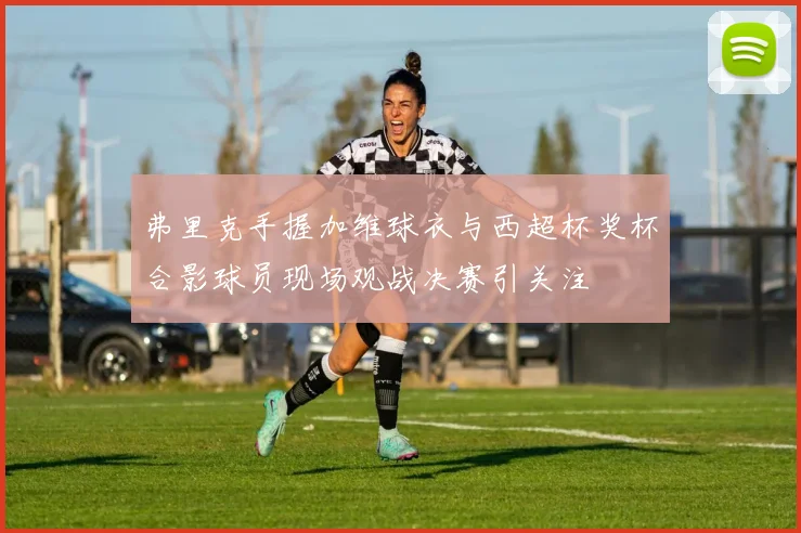 弗里克手握加维球衣与西超杯奖杯合影球员现场观战决赛引关注