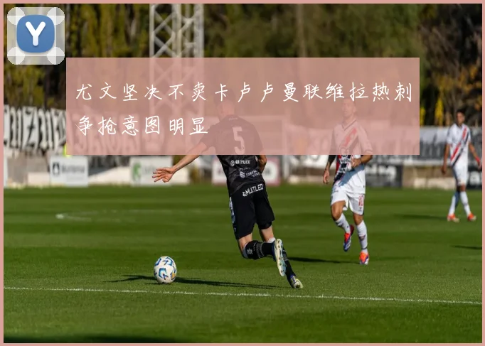 尤文坚决不卖卡卢卢曼联维拉热刺争抢意图明显