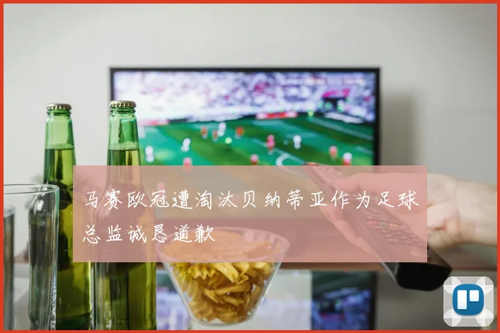 马赛欧冠遭淘汰贝纳蒂亚作为足球总监诚恳道歉