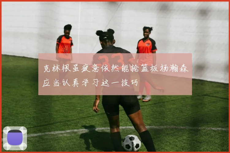 克林根虽疲惫依然能抢篮板杨瀚森应当认真学习这一技巧