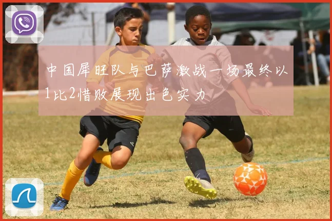 中国犀旺队与巴萨激战一场最终以1比2惜败展现出色实力