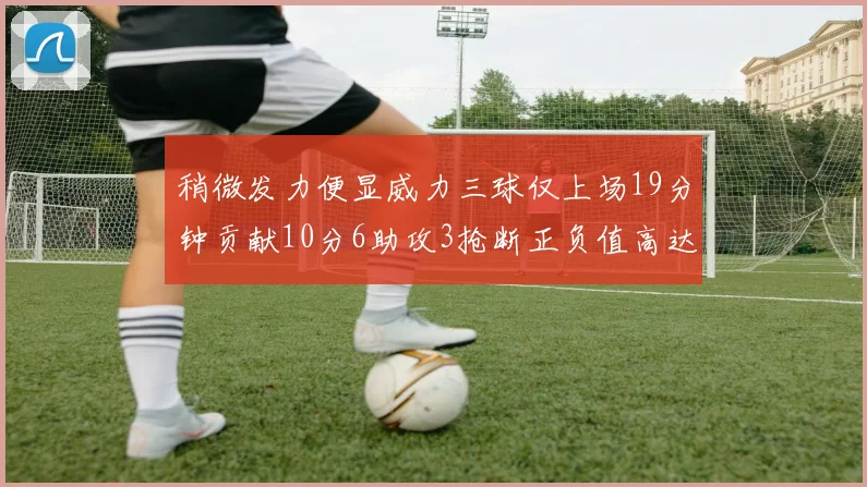 稍微发力便显威力三球仅上场19分钟贡献10分6助攻3抢断正负值高达22