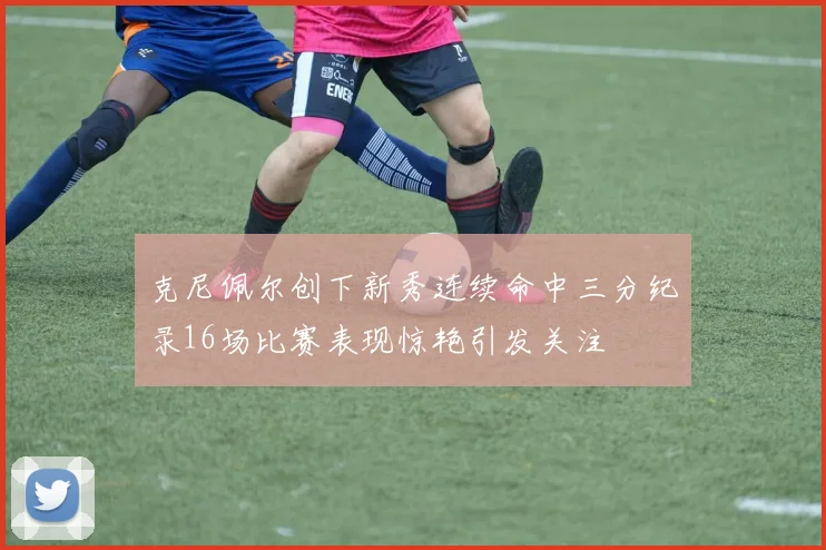 克尼佩尔创下新秀连续命中三分纪录16场比赛表现惊艳引发关注