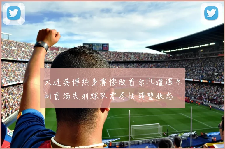 大连英博热身赛惨败首尔FC遭遇冬训首场失利球队需尽快调整状态