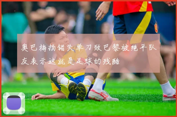 奥巴梅扬错失单刀致巴黎被绝平队友表示这就是足球的残酷