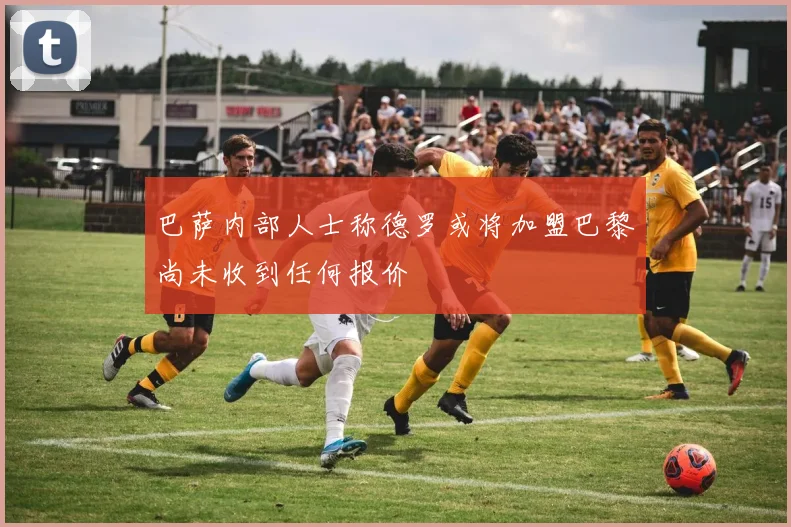 巴萨内部人士称德罗或将加盟巴黎尚未收到任何报价