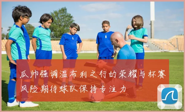 瓜帅强调温布利之行的荣耀与杯赛风险期待球队保持专注力