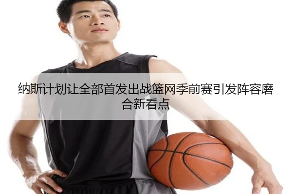 纳斯计划让全部首发出战篮网季前赛引发阵容磨合新看点